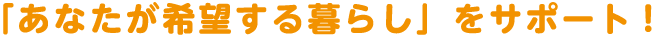 「あなたが希望する暮らし」をサポート!