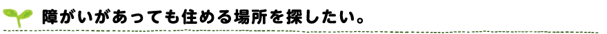 障がいがあっても住める場所を探したい。