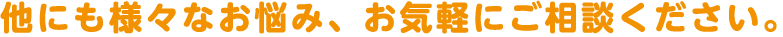 他にも様々なお悩み、お気軽にご相談ください。