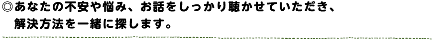 あなたの不安や悩み、お話をしっかり聴かせていただき、解決方法を一緒に探します。