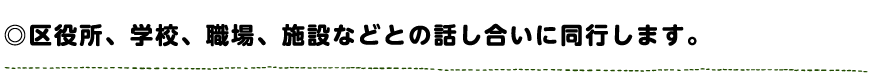 区役所、学校、職場、施設などとの話し合いに同行します。