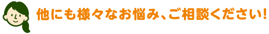 他にも様々なお悩み、ご相談ください！